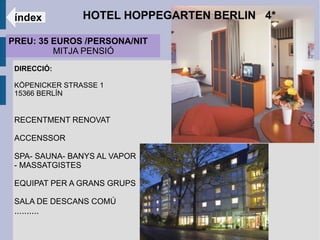 índex          HOTEL HOPPEGARTEN BERLIN 4*

PREU: 35 EUROS /PERSONA/NIT
         MITJA PENSIÓ
 DIRECCIÓ:

 KÖPENICKER STRASSE 1
 15366 BERLÍN


 RECENTMENT RENOVAT

 ACCENSSOR

 SPA- SAUNA- BANYS AL VAPOR
 - MASSATGISTES

 EQUIPAT PER A GRANS GRUPS

 SALA DE DESCANS COMÚ
 ..........
 