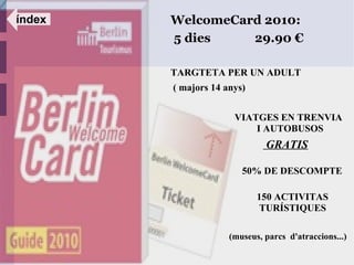 índex   WelcomeCard 2010:
        5 dies    29.90 €

        TARGTETA PER UN ADULT
        ( majors 14 anys)


                      VIATGES EN TRENVIA
                          I AUTOBUSOS
                              GRATIS

                        50% DE DESCOMPTE

                            150 ACTIVITAS
                             TURÍSTIQUES

                     (museus, parcs d'atraccions...)
 