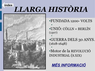 índex
        LLARGA HISTÒRIA
               ●FUNDADA 1200- VOLTS
                   ●

               ●UNIÓ: CÖLLN + BERLÍN
               (1307)
                   ●


               ●GUERRA DELS 30 ANYS.
               (1618-1648)
                   ●


               ●Motor de la REVOLUCIÓ
               INDUSTRIAL (S.XIX)

                   MÉS INFORMACIÓ:
 