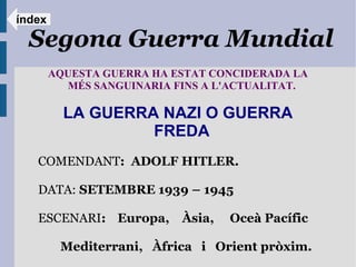 índex

  Segona Guerra Mundial
        AQUESTA GUERRA HA ESTAT CONCIDERADA LA
          MÉS SANGUINARIA FINS A L'ACTUALITAT.

          LA GUERRA NAZI O GUERRA
                   FREDA
   COMENDANT: ADOLF HITLER.

   DATA: SETEMBRE 1939 – 1945

   ESCENARI: Europa,       Àsia,   Oceà Pacífic

         Mediterrani, Àfrica i Orient pròxim.
 