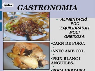 índex
        GASTRONOMIA
                      ●   ALIMENTACIÓ
                              POC
                          EQUILIBRADA I
                              MOLT
                           GREIXOSA.
                  ●



              CARN DE PORC.
              ●

                  ●


              ÀNEC AMB COL.
              ●

                  ●


              PEIX BLANC I
              ●


              ANGUILES.
                  ●
 