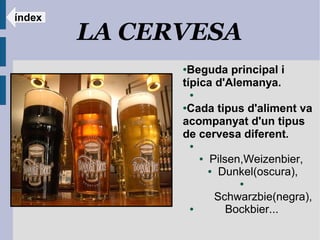 índex
        LA CERVESA
              ●Beguda principal i
              típica d'Alemanya.
                  ●

              ●Cada tipus d'aliment va
              acompanyat d'un tipus
              de cervesa diferent.
                  ●

                      ●   Pilsen,Weizenbier,
                          ● Dunkel(oscura),

                                ●

                           Schwarzbie(negra),
                  ●          Bockbier...
 