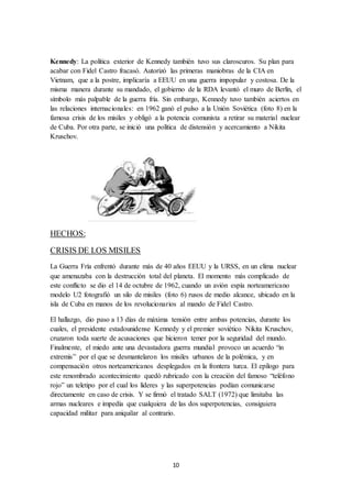10
Kennedy: La política exterior de Kennedy también tuvo sus claroscuros. Su plan para
acabar con Fidel Castro fracasó. Autorizó las primeras maniobras de la CIA en
Vietnam, que a la postre, implicaría a EEUU en una guerra impopular y costosa. De la
misma manera durante su mandado, el gobierno de la RDA levantó el muro de Berlín, el
símbolo más palpable de la guerra fría. Sin embargo, Kennedy tuvo también aciertos en
las relaciones internacionales: en 1962 ganó el pulso a la Unión Soviética (foto 8) en la
famosa crisis de los misiles y obligó a la potencia comunista a retirar su material nuclear
de Cuba. Por otra parte, se inició una política de distensión y acercamiento a Nikita
Kruschov.
HECHOS:
CRISIS DE LOS MISILES
La Guerra Fría enfrentó durante más de 40 años EEUU y la URSS, en un clima nuclear
que amenazaba con la destrucción total del planeta. El momento más complicado de
este conflicto se dio el 14 de octubre de 1962, cuando un avión espía norteamericano
modelo U2 fotografió un silo de misiles (foto 6) rusos de medio alcance, ubicado en la
isla de Cuba en manos de los revolucionarios al mando de Fidel Castro.
El hallazgo, dio paso a 13 días de máxima tensión entre ambas potencias, durante los
cuales, el presidente estadounidense Kennedy y el premier soviético Nikita Kruschov,
cruzaron toda suerte de acusaciones que hicieron temer por la seguridad del mundo.
Finalmente, el miedo ante una devastadora guerra mundial provoco un acuerdo “in
extremis” por el que se desmantelaron los misiles urbanos de la polémica, y en
compensación otros norteamericanos desplegados en la frontera turca. El epílogo para
este renombrado acontecimiento quedó rubricado con la creación del famoso “teléfono
rojo” un teletipo por el cual los líderes y las superpotencias podían comunicarse
directamente en caso de crisis. Y se firmó el tratado SALT (1972) que limitaba las
armas nucleares e impedía que cualquiera de las dos superpotencias, consiguiera
capacidad militar para aniquilar al contrario.
 