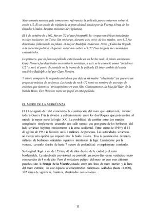 11
Nuevamente nuestra guía toma como referencia la película para contarnos sobre el
avión U2. Es un avión de vigilancia a gran altitud, usado por la Fuerza Aérea de los
Estados Unidos. Realiza misiones de vigilancia.
El 1 de octubre de 1962, fue un U2 el que fotografió las tropas soviéticas instalando
misiles nucleares en Cuba, Sin embargo, durante esta crisis de los misiles, otro U2 fue
derribado, falleciendo su piloto, el mayor Rudolph Anderson. Pero, ¿Cómo ha llegado
a la atención pública, el querer saber más sobre el U2? Pues la guía me cuenta dos
curiosidades.
La primera, que la famosa película está basada en un hecho real, el piloto americano
Gary Powers fue derribado en territorio soviético, a esto se le conoció como “incidente
U2” y será el punto de partida en la trama de la película El intercambio del espía
soviético Rudolph Abel por Gary Powers.
Y ahora comparto la segunda anécdota que deja a mi madre “alucinada” ya que era un
grupo de música de su época. La banda de rock U2 tomó su nombre de este tipo de
aviones que tienen su `protagonismo en este film. Curiosamente, la hija del líder de la
banda Bono, Eve Hewson, tiene un papel en esta película.
EL MURO DE LA VERGÜENZA
El 13 de agosto de 1961 comenzaba la construcción del muro que simbolizará, durante
toda la Guerra Fría la división y enfrentamiento entre los dos bloques que polarizarían al
mundo la mayor parte del siglo XX. La posibilidad de cambiar entre dos mundos
antagónicos simplemente cruzando una calle supuso que gran parte de los berlineses del
lado soviético huyeran masivamente a la zona occidental. Entre enero de 1949 y el 12
de agosto de 1961 lo hicieron unos 2 millones de personas. Las autoridades soviéticas
no vieron otra opción que imposibilitar la huida masiva. Tras la construcción del muro,
millares de berlineses orientales siguieron intentando la fuga: Lanzándose por la
ventana, cavando túneles de hasta 7 metros de profundidad o simplemente corriendo.
Su longitud llegó a ser de 155 km, 43 de ellos dentro de la ciudad y el resto
bordeándola. La alambrada provisional se convirtió en pocos días en un verdadero muro
con paredes de 4 m de alto. Pero el verdadero peligro del muro no eran esas altísimas
paredes, sino la Franja de la Muerte, situada entre una línea de muro interior y la línea
del muro exterior. En este espacio se concentraban numerosos soldados (hasta 14.000),
302 torres de vigilancia, bunkers, alambradas con sensores…
 