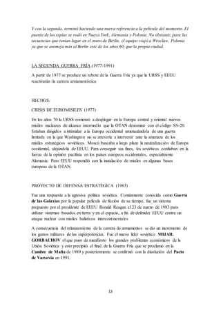 13
Y con la segunda, terminó haciendo una nueva referencia a la película del momento. El
puente de los espías se rodó en Nueva York, Alemania y Polonia. No obstante, para las
secuencias que tenían lugar en el muro de Berlín, el equipo viajó a Wroclaw, Polonia
ya que se asemeja más al Berlín este de los años 60, que la propia ciudad.
LA SEGUNDA GUERRA FRÍA (1977-1991)
A partir de 1977 se produce un rebote de la Guerra Fría ya que la URSS y EEUU
reactivarán la carrera armamentística
HECHOS:
CRISIS DE EUROMISILES (1977)
En los años 70 la URSS comenzó a desplegar en la Europa central y oriental nuevos
misiles nucleares de alcance intermedio que la OTAN denominó con el código SS-20.
Estaban dirigidos a intimidar a la Europa occidental amenazándola de una guerra
limitada en la que Washington no se atrevería a intervenir ante la amenaza de los
misiles estratégicos soviéticos. Moscú buscaba a largo plazo la neutralización de Europa
occidental, alejándola de EEUU. Para conseguir sus fines, los soviéticos confiaban en la
fuerza de la opinión pacifista en los países europeos occidentales, especialmente
Alemania. Pero EEUU respondió con la instalación de misiles en algunas bases
europeas de la OTAN.
PROYECTO DE DEFENSA ESTRATÉGICA (1983)
Fue una respuesta a la agresiva política soviética. Comúnmente conocida como Guerra
de las Galaxias por la popular película de ficción de su tiempo, fue un sistema
propuesto por el presidente de EEUU Ronald Reagan el 23 de marzo de 1983 para
utilizar sistemas basados en tierra y en el espacio, a fin de defender EEUU contra un
ataque nuclear con misiles balísticos intercontinentales
A consecuencia del relanzamiento de la carrera de armamentos se dio un incremento de
los gastos militares de las superpotencias. Fue el nuevo líder soviético MIJAIL
GORBACHOV el que puso de manifiesto los grandes problemas económicos de la
Unión Soviética y esto precipitó el final de la Guerra Fría que se proclamó en la
Cumbre de Malta de 1989 y posteriormente se confirmó con la disolución del Pacto
de Varsovia en 1991.
 