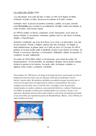 14
LA CAÍDA DEL MURO (1989)
Los antecedentes de la caída del muro se sitúan en 1985 con la llegada de Mijail
Gorbachov al poder y el inicio del proceso de reformas de la unión soviética.
Gorbachov inició un proceso de apertura económica y política en su país, conocido
como Perestroika, que se tradujo en un relajamiento del rígido control que mantenía la
Unión Soviética sobre Europa oriental.
En 1989 los cambios en Moscú, comenzaron a tener repercusiones en los países de
Europa Oriental. Lo movimientos reformistas ganaban cada vez más fuerza en Polonia,
Hungría y Checoslovaquia.
Gorbachov consideraba que el uso de la fuerza ya no servía y no intervendría en la vida
de estas naciones. Polonia y Hungría captaron muy bien el mensaje. En Hungría se
abrió simbólicamente la primera grieta en el Telón de Acero. El 2 de mayo de 1989 el
gobierno de ese país decidió quitar la alambrada de púas en una frontera con Austria. En
Polonia se convocaron elecciones y el movimiento Solidaridad, símbolo de oposición al
comunismo las ganó ampliamente.
En octubre de 1989 la RDA celebró su 40 aniversario, pero el país iba camino del
desmoronamiento. El 9 de noviembre las autoridades alemanas ante la presión existente
declaran la apertura de las fronteras. Esa noche, miles de alemanes orientales se
aglutinan frente al muro y comienzan a derribarlo.
Tras caminar los 1300 metros a lo largo de la franja del muro, nuestra guía nos dio un
tiempo para hacernos fotos, pero nos dijo que sobretodo escucháramos nuestro
interior, nuestra alma. Me quedaron grabadas sus palabras porque las partes que se
conservan de aquel muro son lugar para la cultura y el pensamiento. Sus restos,
cargados antes de dolor, hoy lo están de color y nostalgia, trozos de pared hoy
transformados en cuadros y pinturas como expresión histórica y cultural. Pinturas que
nos hablan de aquellas víctimas, pero también aluden a la victoria, a la paz y a la
esperanza. Me quedé absorta observando el blanco y azul de las dos palomas portando
en sus picos hilos que sujetaban la puerta de Brandemburgo. Blanco, Azul y Paloma, la
triple metáfora de la paz.
 