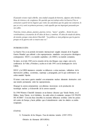 3
El pasado verano viajé a Berlín, una ciudad cargada de historia, algunos años herida y
llena de tristeza y de vergüenza. He querido que mi trabajo sobre la Guerra Fría se
estructure a partir de los lugares que visité, las anécdotas que los guías me contaron, lo
que yo viví y sentí en primera persona y todo aquello que me impregnó paseando por
sus calles.
Tranvías, trenes, plazas, puentes, puertas, torres, “muro”, grafitis… Serán los ejes
vertebradores y escenarios de 45 años de luces y sombras. 45 años de estado de alerta,
de tensión, porque como decía Churchill: “La política es más peligrosa que la guerra
porque en la guerra solo se muere una vez”
INTRODUCCIÓN:
La Guerra Fría es un periodo de tensión internacional surgido después de la Segunda
Guerra Mundial que enfrentó a dos superpotencias mundiales con proyectos ideológicos
contrapuestos: EEUU y su modelo capitalista y la URSS y su modelo comunista.
Se inicia en el año 1945 con la creación de los dos bloques cuyo origen está en la
conferencia de Yalta y Potsdam y acaba en el año 1991 con la desintegración de la
URSS.
EEUU y la URSS intentaron extender su influencia a otras naciones, valiéndose de la
intervención política, económica, espionaje y propaganda, por lo que conformaron un
orden mundial bipolar.
El temor a una nueva guerra mundial con armamento nuclear altamente destructivo creó
una tensión permanente entre las superpotencias.
Despegó la carrera armamentista con altísimas inversiones en la producción de
tecnología nuclear y el desarrollo de la carrera espacial.
En 1946 Winston Churchill denuncia en un famoso discurso que “desde Sttetin, en el
Báltico, hasta Trieste, en el Adriático, ha caído sobre el continente europeo UN TELÓN
DE ACERO”. Con esta frase describía la creciente influencia soviética sobre los países
del centro de Europa y hacía público que el entendimiento entre los aliados se estaba
rompiendo.
ETAPAS:
1) Formación de los bloques. Fase de máxima tensión. (1947-1953):
-División de Alemania (RFA/RDA)
 