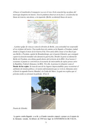 5
Al hacer el transbordo el transporte va a ser el tren. En la estación hay un plano del
metro que despierta mi interés. Esto lo podemos observar en la foto 2, a la derecha las
líneas de tranvía, más denso, a la izquierda (Berlín occidental) líneas de metro
. A primer golpe de vista ya vemos la división de Berlín, esta curiosidad me sorprendió
al ver el plano del metro. Tras media hora de camino ya he llegado a Potsdam, ciudad
donde se fraguó el inicio de la Guerra Fría. Pero antes debo cruzar el rio Havel que
une Berlín y Potsdam, capital de Brandemburgo, por el puente Glienicke que consiguió
captar la atención mundial solo durante la guerra fría. Dividió la parte occidental de
Berlín de Potsdam, esta última quedó dentro del territorio de la RDA. En al menos 3
ocasiones el puente se convirtió en el escenario de intercambio de espías presos entre
la República Federal Alemana y la RDA. Por ello, la prensa lo rebautizó como el
Puente de los espías. Se trata de uno de los lugares imprescindibles para reconstruir el
ambiente de tensión política y el atente enfrentamiento que se vivió en Alemania entre
el fin de la segunda Guerra Mundial y la Caída del Muro. La guía nos explica que el
próximo otoño se estrenará la película. (Foto 3)
Puente de Glienike
La guerra estaba llegando a su fin y el bando vencedor empezó a pensar en el reparto de
la Alemania vencida. En febrero de 1945 tuvo lugar la CONFERENCIA DE YALTA.
 
