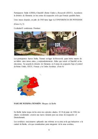 6
Participaron Stalin (URSS), Churchill (Reino Unido) y Roosevelt (EEUU). Acordaron
la división de Alemania en tres zonas de ocupación en la que Francia quedaba fuera.
Unos meses después, en julio de 1945 tiene lugar la CONFERENCIA DE POTSDAM.
(Fotos 4 y 5)
Cecilenhoff conferencia Potsdam
Los participantes fueron Stalin, Truman en lugar de Roosevelt, quien había muerto de
un infarto unos meses antes, y sorprendentemente Attlee que venció a Churchill en las
elecciones. Se acuerda la división de Alemania en 4 zonas de ocupación bajo el control
de Reino Unido, EEUU, Francia y la Unión Soviética. (Foto 6)
FASE DE MÁXIMA TENSIÓN: Bloqueo de Berlín
En Berlín había tropas de los otros tres ejércitos aliados. El 18 de junio de 1948, los
aliados occidentales crearon una nueva moneda para sus zonas de ocupación: el
Deutschemark.
Los soviéticos reaccionaron aplicando una reforma en su zona en la que incluyeron a la
ciudad de Berlín, a la que consideraban parte integrante de la zona soviética,
 