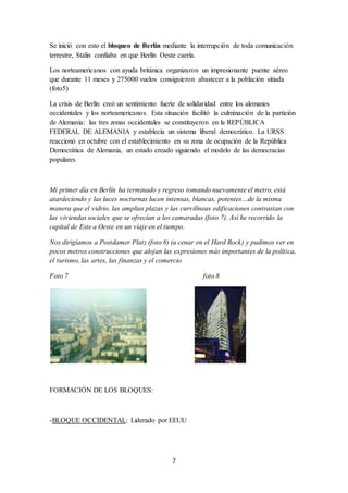 7
Se inició con esto el bloqueo de Berlín mediante la interrupción de toda comunicación
terrestre, Stalin confiaba en que Berlín Oeste caería.
Los norteamericanos con ayuda británica organizaron un impresionante puente aéreo
que durante 11 meses y 275000 vuelos consiguieron abastecer a la población sitiada
(foto5)
La crisis de Berlín creó un sentimiento fuerte de solidaridad entre los alemanes
occidentales y los norteamericanos. Esta situación facilitó la culminación de la partición
de Alemania: las tres zonas occidentales se constituyeron en la REPÚBLICA
FEDERAL DE ALEMANIA y establecía un sistema liberal democrático. La URSS
reaccionó en octubre con el establecimiento en su zona de ocupación de la República
Democrática de Alemania, un estado creado siguiendo el modelo de las democracias
populares
Mi primer día en Berlín ha terminado y regreso tomando nuevamente el metro, está
atardeciendo y las luces nocturnas lucen intensas, blancas, potentes…de la misma
manera que el vidrio, las amplias plazas y las curvilíneas edificaciones contrastan con
las viviendas sociales que se ofrecían a los camaradas (foto 7). Así he recorrido la
capital de Este a Oeste en un viaje en el tiempo.
Nos dirigíamos a Postdamer Platz (foto 8) (a cenar en el Hard Rock) y pudimos ver en
pocos metros construcciones que alojan las expresiones más importantes de la política,
el turismo, las artes, las finanzas y el comercio
Foto 7 foto 8
FORMACIÓN DE LOS BLOQUES:
-BLOQUE OCCIDENTAL: Liderado por EEUU
 