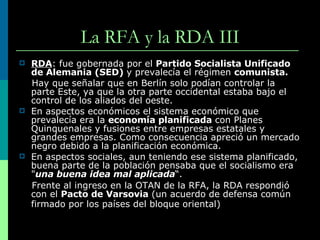 La RFA y la RDA III RDA : fue gobernada por el  Partido Socialista Unificado de Alemania (SED)  y prevalecía el régimen  comunista.   Hay que señalar que en Berlín solo podían controlar la parte Este, ya que la otra parte occidental estaba bajo el control de los aliados del oeste. En aspectos económicos el sistema económico que prevalecía era la  economía planificada  con Planes Quinquenales y fusiones entre empresas estatales y grandes empresas. Como consecuencia apreció un mercado negro debido a la planificación económica. En aspectos sociales, aun teniendo ese sistema planificado, buena parte de la población pensaba que el socialismo era " una buena idea mal aplicada “. Frente al ingreso en la OTAN de la RFA, la RDA respondió con el  Pacto de Varsovia  (un acuerdo de defensa común firmado por los países del bloque oriental)   