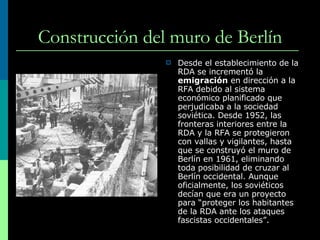 Construcción del muro de Berlín Desde el establecimiento de la RDA se incrementó la  emigración  en dirección a la RFA debido al sistema económico planificado que perjudicaba a la sociedad soviética. Desde 1952, las fronteras interiores entre la RDA y la RFA se protegieron con vallas y vigilantes, hasta que se construyó el muro de Berlín en 1961, eliminando toda posibilidad de cruzar al Berlín occidental.  Aunque oficialmente, los soviéticos decían que era un proyecto para “proteger los habitantes de la RDA ante los ataques fascistas occidentales”. 