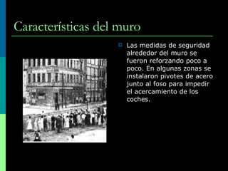 Características del muro Las medidas de seguridad alrededor del muro se fueron reforzando poco a poco. En algunas zonas se instalaron pivotes de acero junto al foso para impedir el acercamiento de los coches. 