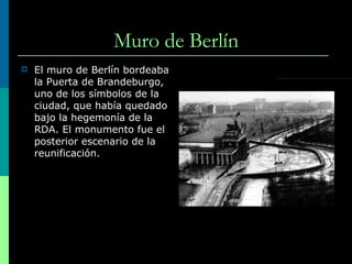 M uro de Berlín El muro de Berlín bordeaba la Puerta de Brandeburgo, uno de los símbolos de la ciudad, que había quedado bajo la hegemonía de la RDA. El monumento fue el posterior escenario de la reunificación. 