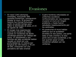 Evasiones En total 5.043 alemanes orientales, incluyendo 500 guardias fronterizos, consiguieron escalar el muro. El primero en hacerlo fue Conrad Schuman, quién no perdió tiempo para saltar la alambrada de púas, el 15 de agosto de 1961.  El escape mas espectacular ocurrió en octubre de 1964, cuando 57 residentes de Berlín occidental pasaron por debajo del muro. 37 estudiantes y sus familias del lado occidental habían cavado un túnel con una profundidad de 13 metros con longitud de 145 metros y 70 cm de alto, enlazando con una panadería del lado oriental   Cuatro hombres enfundados en uniformes soviéticos confeccionados por sus mujeres cruzaron el muro sin ningún problema, y hasta fueron saludados respetuosamente por los centinelas. Al construirse el muro habían edificios que se quedaban divididos en dos partes; una parte daba al lado oriental y la otra parte otra al lado occidental, y los que querían pasar al lado occidental saltaban por las ventanas. 