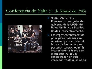 Conferencia de Yalta   ( 11 de febrero de 1945 )   Stalin, Churchill y   Roosevelt, como jefes de gobierno de la URSS, del Reino Unido y de Estados Unidos, respectivamente . Los representantes de las principales potencias se reunieron para acordar el futuro de Alemania y su posterior control. Además, incorporaron a Francia en el reparto, ya que la consideraban un país vencedor frente a los nazis 