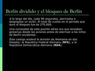 Berlín dividido y el bloqueo de Berlín A lo largo del día, cada 90 segundos, aterrizaba o despegaba un avión. El total de vuelos en el periodo que duró el bloqueo fue de 275.000. Una curiosidad de este puente aéreo era que lanzaban golosinas desde los aviones antes de aterrizar a los niños de Berlín occidental. Éste castigo aceleró la división de Alemania en dos Estados: la República Federal Alemana ( RFA ), y la República Democrática Alemana ( RDA ).  