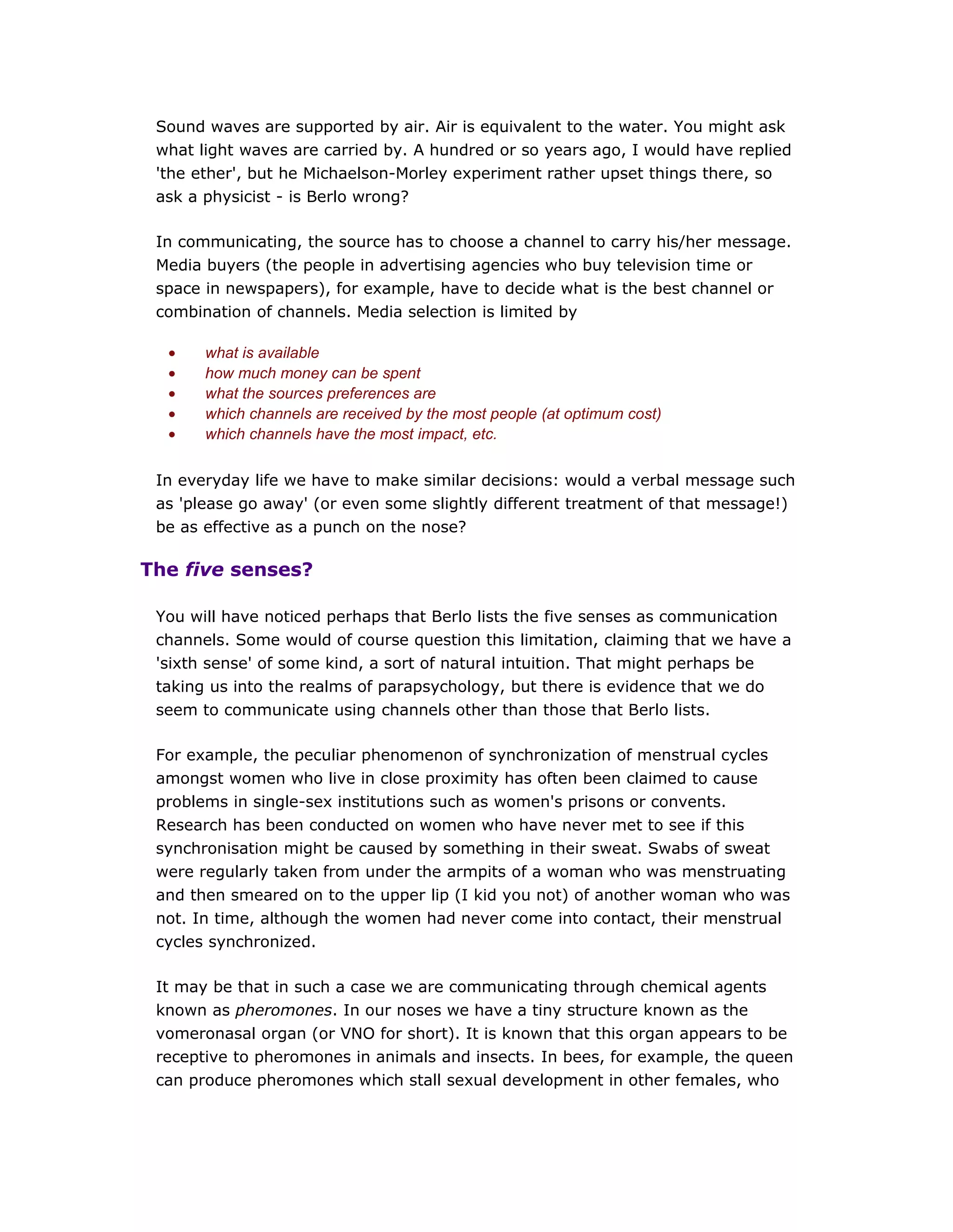 Sound waves are supported by air. Air is equivalent to the water. You might ask
what light waves are carried by. A hundred or so years ago, I would have replied
'the ether', but he Michaelson-Morley experiment rather upset things there, so
ask a physicist - is Berlo wrong?
In communicating, the source has to choose a channel to carry his/her message.
Media buyers (the people in advertising agencies who buy television time or
space in newspapers), for example, have to decide what is the best channel or
combination of channels. Media selection is limited by
• what is available
• how much money can be spent
• what the sources preferences are
• which channels are received by the most people (at optimum cost)
• which channels have the most impact, etc.
In everyday life we have to make similar decisions: would a verbal message such
as 'please go away' (or even some slightly different treatment of that message!)
be as effective as a punch on the nose?
The five senses?
You will have noticed perhaps that Berlo lists the five senses as communication
channels. Some would of course question this limitation, claiming that we have a
'sixth sense' of some kind, a sort of natural intuition. That might perhaps be
taking us into the realms of parapsychology, but there is evidence that we do
seem to communicate using channels other than those that Berlo lists.
For example, the peculiar phenomenon of synchronization of menstrual cycles
amongst women who live in close proximity has often been claimed to cause
problems in single-sex institutions such as women's prisons or convents.
Research has been conducted on women who have never met to see if this
synchronisation might be caused by something in their sweat. Swabs of sweat
were regularly taken from under the armpits of a woman who was menstruating
and then smeared on to the upper lip (I kid you not) of another woman who was
not. In time, although the women had never come into contact, their menstrual
cycles synchronized.
It may be that in such a case we are communicating through chemical agents
known as pheromones. In our noses we have a tiny structure known as the
vomeronasal organ (or VNO for short). It is known that this organ appears to be
receptive to pheromones in animals and insects. In bees, for example, the queen
can produce pheromones which stall sexual development in other females, who
 