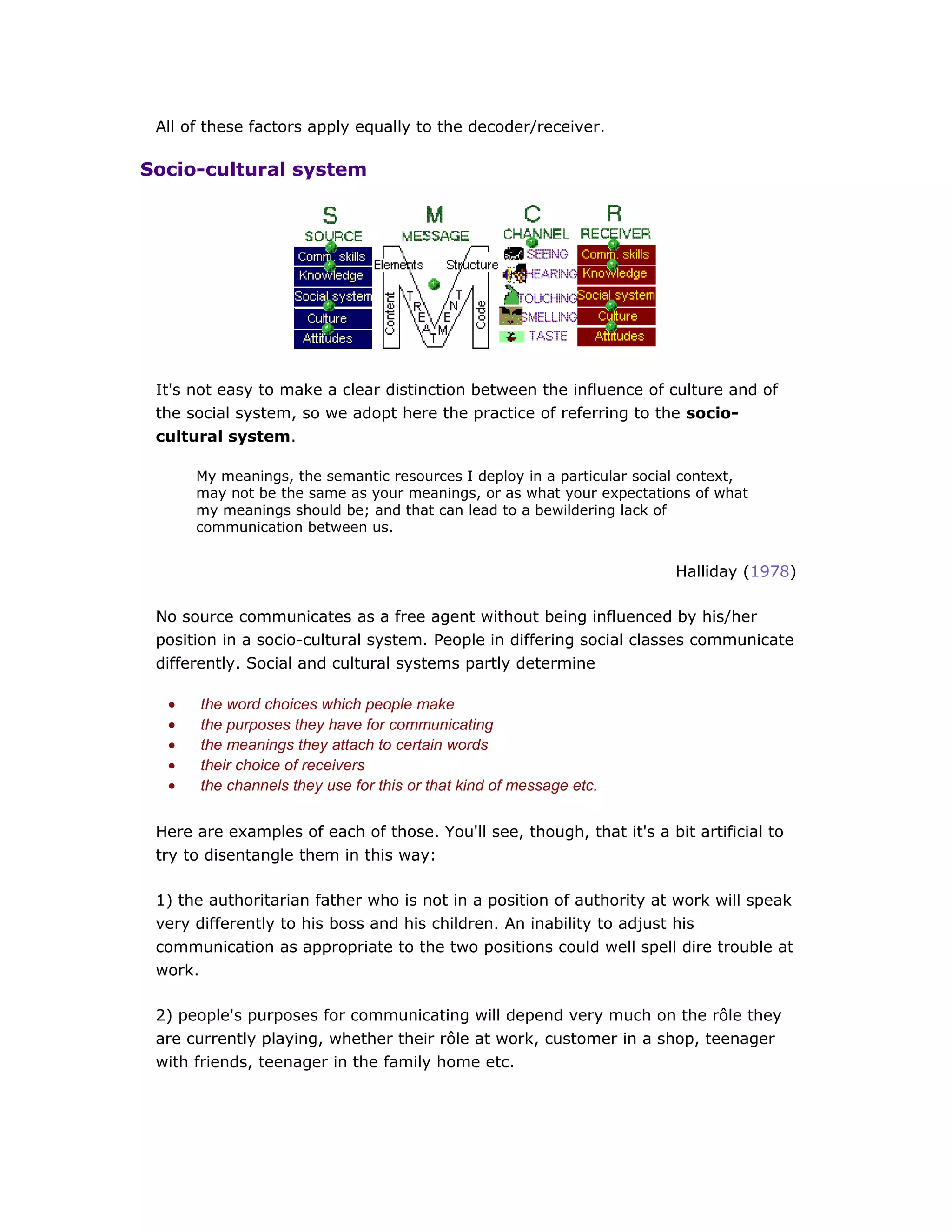 All of these factors apply equally to the decoder/receiver.
Socio-cultural system
It's not easy to make a clear distinction between the influence of culture and of
the social system, so we adopt here the practice of referring to the socio-
cultural system.
My meanings, the semantic resources I deploy in a particular social context,
may not be the same as your meanings, or as what your expectations of what
my meanings should be; and that can lead to a bewildering lack of
communication between us.
Halliday (1978)
No source communicates as a free agent without being influenced by his/her
position in a socio-cultural system. People in differing social classes communicate
differently. Social and cultural systems partly determine
• the word choices which people make
• the purposes they have for communicating
• the meanings they attach to certain words
• their choice of receivers
• the channels they use for this or that kind of message etc.
Here are examples of each of those. You'll see, though, that it's a bit artificial to
try to disentangle them in this way:
1) the authoritarian father who is not in a position of authority at work will speak
very differently to his boss and his children. An inability to adjust his
communication as appropriate to the two positions could well spell dire trouble at
work.
2) people's purposes for communicating will depend very much on the rôle they
are currently playing, whether their rôle at work, customer in a shop, teenager
with friends, teenager in the family home etc.
 