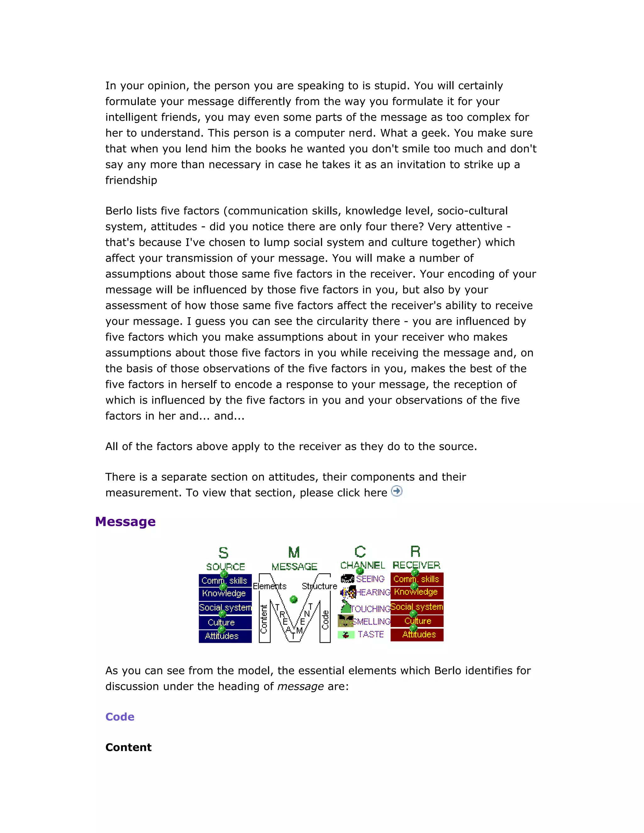 In your opinion, the person you are speaking to is stupid. You will certainly
formulate your message differently from the way you formulate it for your
intelligent friends, you may even some parts of the message as too complex for
her to understand. This person is a computer nerd. What a geek. You make sure
that when you lend him the books he wanted you don't smile too much and don't
say any more than necessary in case he takes it as an invitation to strike up a
friendship
Berlo lists five factors (communication skills, knowledge level, socio-cultural
system, attitudes - did you notice there are only four there? Very attentive -
that's because I've chosen to lump social system and culture together) which
affect your transmission of your message. You will make a number of
assumptions about those same five factors in the receiver. Your encoding of your
message will be influenced by those five factors in you, but also by your
assessment of how those same five factors affect the receiver's ability to receive
your message. I guess you can see the circularity there - you are influenced by
five factors which you make assumptions about in your receiver who makes
assumptions about those five factors in you while receiving the message and, on
the basis of those observations of the five factors in you, makes the best of the
five factors in herself to encode a response to your message, the reception of
which is influenced by the five factors in you and your observations of the five
factors in her and... and...
All of the factors above apply to the receiver as they do to the source.
There is a separate section on attitudes, their components and their
measurement. To view that section, please click here
Message
As you can see from the model, the essential elements which Berlo identifies for
discussion under the heading of message are:
Code
Content
 