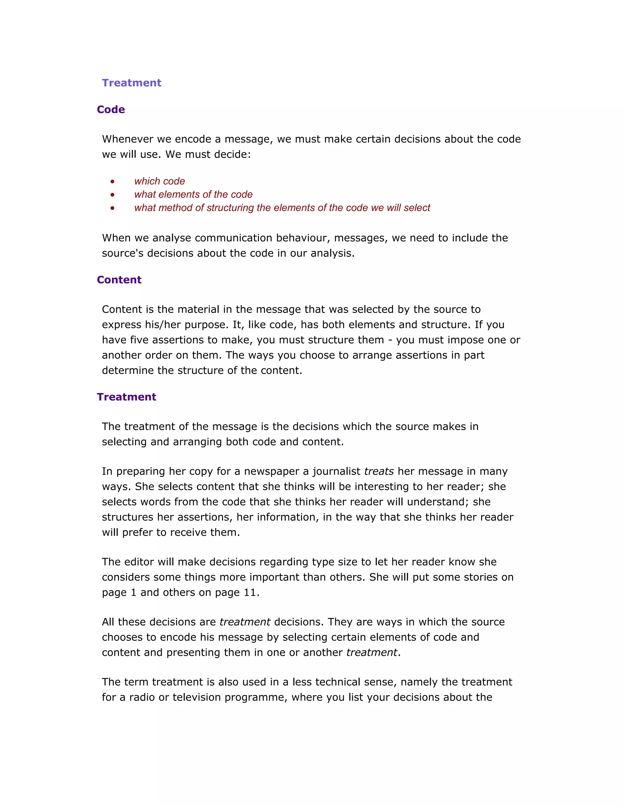 Treatment
Code
Whenever we encode a message, we must make certain decisions about the code
we will use. We must decide:
• which code
• what elements of the code
• what method of structuring the elements of the code we will select
When we analyse communication behaviour, messages, we need to include the
source's decisions about the code in our analysis.
Content
Content is the material in the message that was selected by the source to
express his/her purpose. It, like code, has both elements and structure. If you
have five assertions to make, you must structure them - you must impose one or
another order on them. The ways you choose to arrange assertions in part
determine the structure of the content.
Treatment
The treatment of the message is the decisions which the source makes in
selecting and arranging both code and content.
In preparing her copy for a newspaper a journalist treats her message in many
ways. She selects content that she thinks will be interesting to her reader; she
selects words from the code that she thinks her reader will understand; she
structures her assertions, her information, in the way that she thinks her reader
will prefer to receive them.
The editor will make decisions regarding type size to let her reader know she
considers some things more important than others. She will put some stories on
page 1 and others on page 11.
All these decisions are treatment decisions. They are ways in which the source
chooses to encode his message by selecting certain elements of code and
content and presenting them in one or another treatment.
The term treatment is also used in a less technical sense, namely the treatment
for a radio or television programme, where you list your decisions about the
 