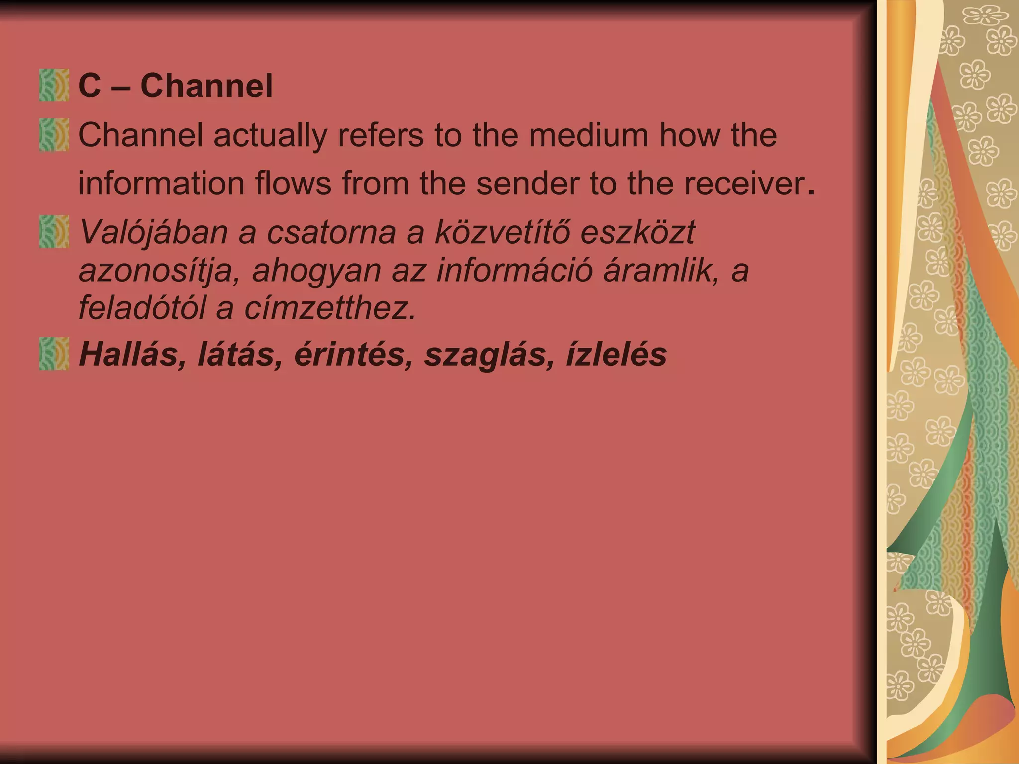 C – Channel Channel actually refers to the medium how the information flows from the sender to the receiver . Valójában a csatorna a közvetítő eszközt azonosítja, ahogyan az információ áramlik, a feladótól a címzetthez.  Hallás, látás, érintés, szaglás, ízlelés   