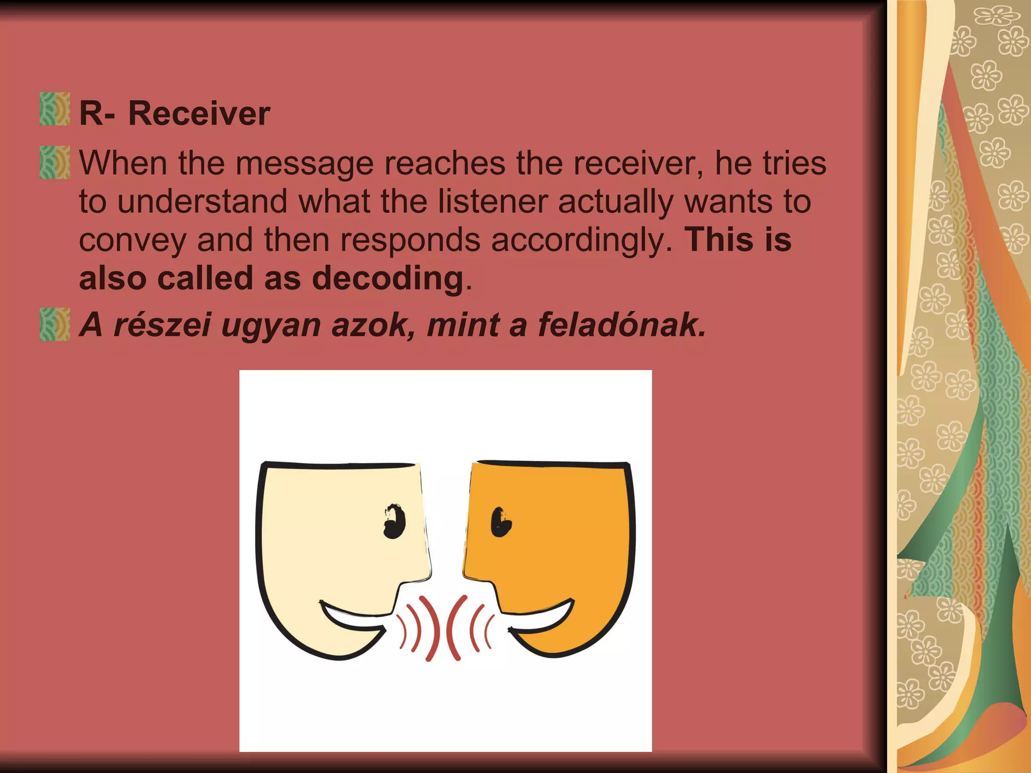 R-   Receiver  When the message reaches the receiver, he tries to understand what the listener actually wants to convey and then responds accordingly.  This is also called as decoding . A részei ugyan azok, mint a feladónak.   