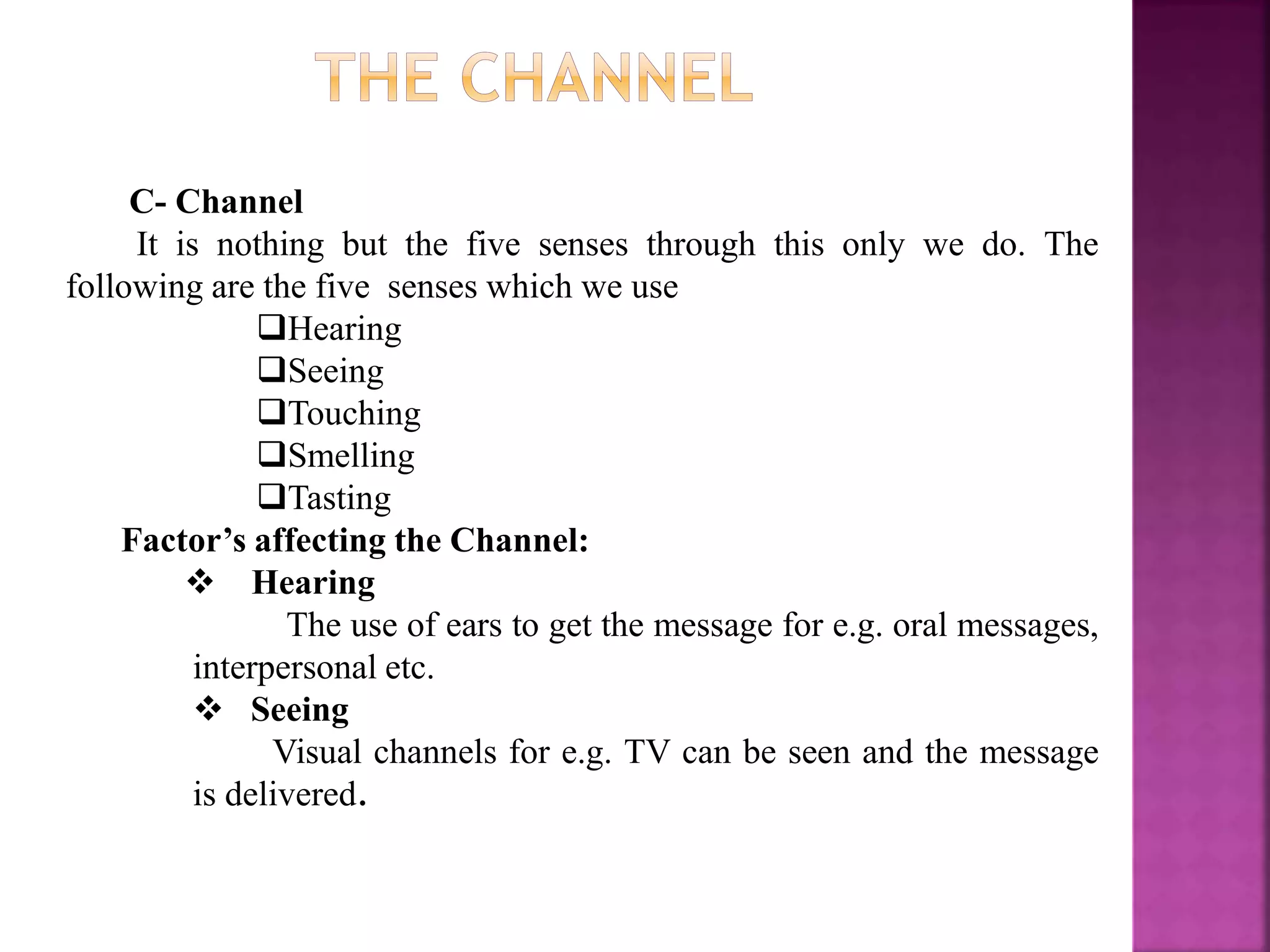 C- Channel
It is nothing but the five senses through this only we do. The
following are the five senses which we use
Hearing
Seeing
Touching
Smelling
Tasting
Factor’s affecting the Channel:
 Hearing
The use of ears to get the message for e.g. oral messages,
interpersonal etc.
 Seeing
Visual channels for e.g. TV can be seen and the message
is delivered.
 