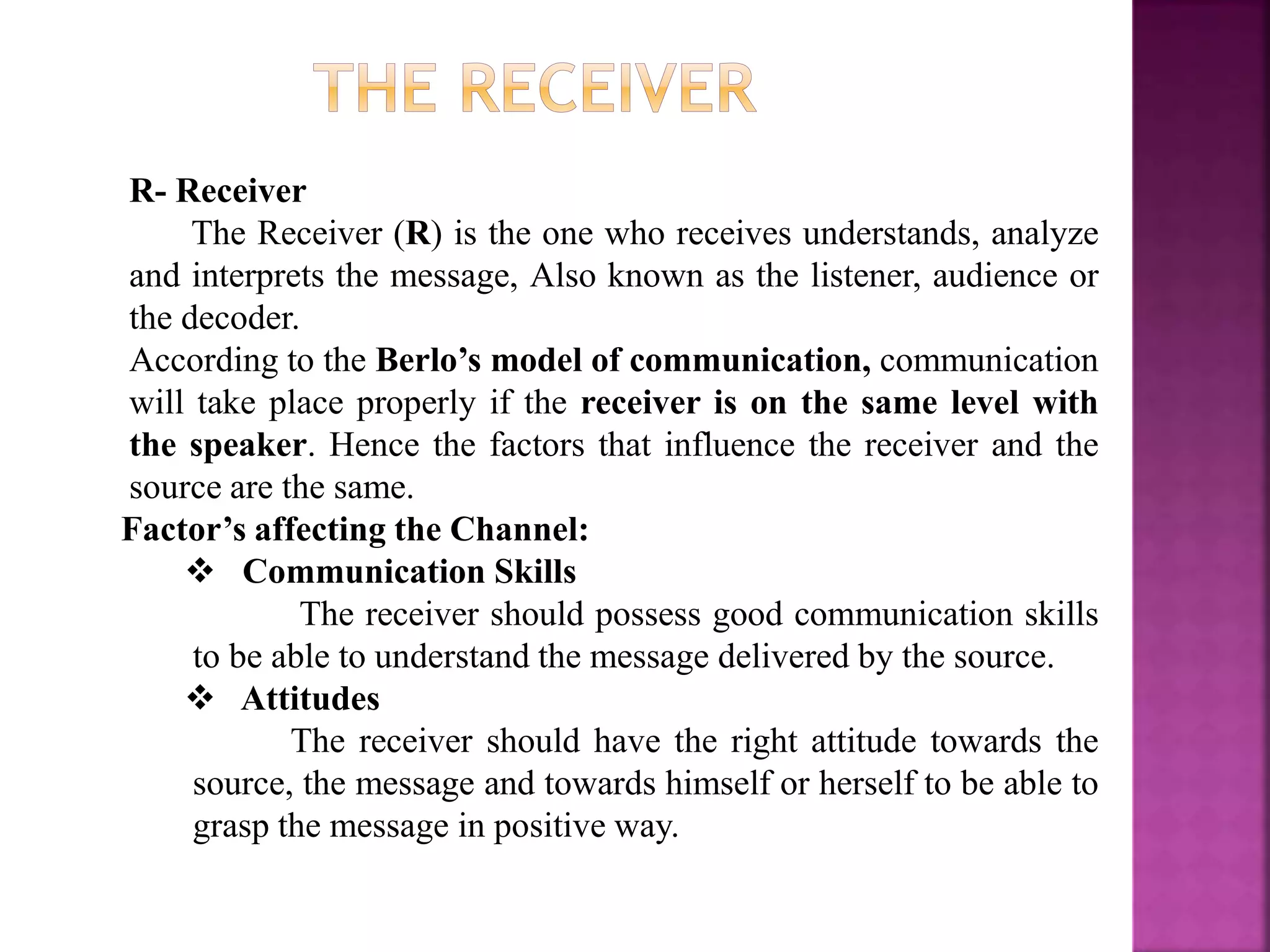 R- Receiver
The Receiver (R) is the one who receives understands, analyze
and interprets the message, Also known as the listener, audience or
the decoder.
According to the Berlo’s model of communication, communication
will take place properly if the receiver is on the same level with
the speaker. Hence the factors that influence the receiver and the
source are the same.
Factor’s affecting the Channel:
 Communication Skills
The receiver should possess good communication skills
to be able to understand the message delivered by the source.
 Attitudes
The receiver should have the right attitude towards the
source, the message and towards himself or herself to be able to
grasp the message in positive way.
 