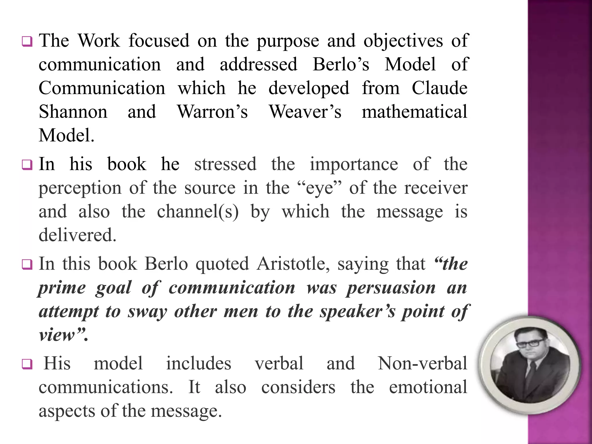 The Work focused on the purpose and objectives of
communication and addressed Berlo’s Model of
Communication which he developed from Claude
Shannon and Warron’s Weaver’s mathematical
Model.
 In his book he stressed the importance of the
perception of the source in the “eye” of the receiver
and also the channel(s) by which the message is
delivered.
 In this book Berlo quoted Aristotle, saying that “the
prime goal of communication was persuasion an
attempt to sway other men to the speaker’s point of
view”.
 His model includes verbal and Non-verbal
communications. It also considers the emotional
aspects of the message.
 