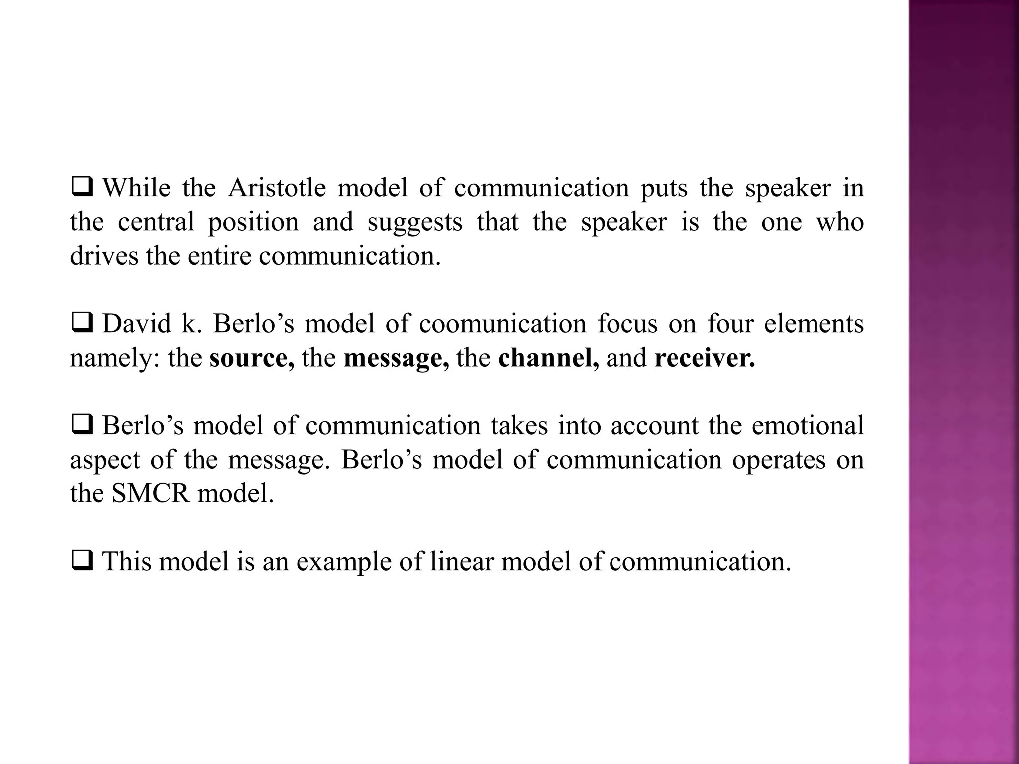  While the Aristotle model of communication puts the speaker in
the central position and suggests that the speaker is the one who
drives the entire communication.
 David k. Berlo’s model of coomunication focus on four elements
namely: the source, the message, the channel, and receiver.
 Berlo’s model of communication takes into account the emotional
aspect of the message. Berlo’s model of communication operates on
the SMCR model.
 This model is an example of linear model of communication.
 
