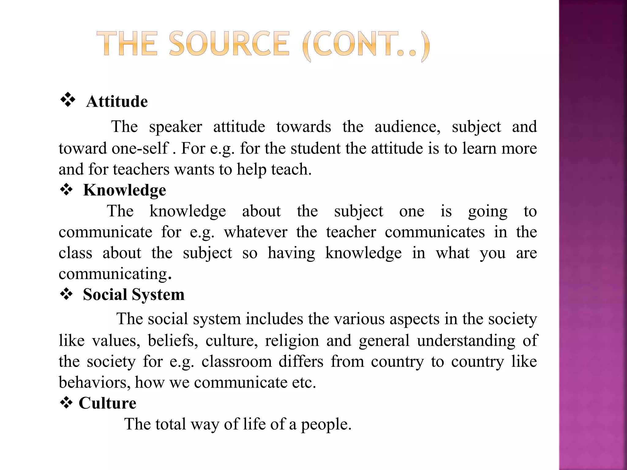  Attitude
The speaker attitude towards the audience, subject and
toward one-self . For e.g. for the student the attitude is to learn more
and for teachers wants to help teach.
 Knowledge
The knowledge about the subject one is going to
communicate for e.g. whatever the teacher communicates in the
class about the subject so having knowledge in what you are
communicating.
 Social System
The social system includes the various aspects in the society
like values, beliefs, culture, religion and general understanding of
the society for e.g. classroom differs from country to country like
behaviors, how we communicate etc.
 Culture
The total way of life of a people.
 