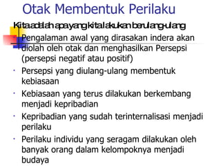 Otak Membentuk Perilaku Kita adalah apa yang kita lakukan berulang-ulang Pengalaman awal yang dirasakan indera akan diolah oleh otak dan menghasilkan Persepsi (persepsi negatif atau positif) Persepsi yang diulang-ulang membentuk kebiasaan Kebiasaan yang terus dilakukan berkembang menjadi kepribadian Kepribadian yang sudah terinternalisasi menjadi perilaku Perilaku individu yang seragam dilakukan oleh banyak orang dalam kelompoknya menjadi budaya 