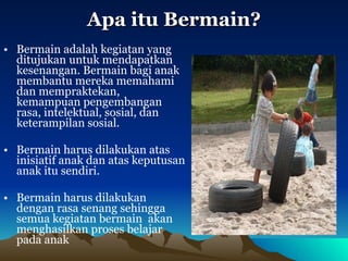 Apa itu Bermain? Bermain adalah kegiatan yang ditujukan untuk mendapatkan kesenangan. Bermain bagi anak membantu mereka memahami dan mempraktekan, kemampuan pengembangan rasa, intelektual, sosial, dan keterampilan sosial.  Bermain harus dilakukan atas inisiatif anak dan atas keputusan anak itu sendiri.  Bermain harus dilakukan dengan rasa senang sehingga semua kegiatan bermain  akan menghasilkan proses belajar pada anak 