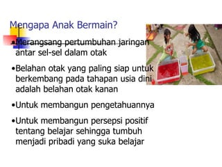 Mengapa Anak Bermain? Merangsang pertumbuhan jaringan antar sel-sel dalam otak Belahan otak yang paling siap untuk berkembang pada tahapan usia dini adalah belahan otak kanan Untuk membangun pengetahuannya Untuk membangun persepsi positif tentang belajar sehingga tumbuh menjadi pribadi yang suka belajar 