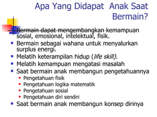 Apa Yang Didapat  Anak Saat Bermain? Bermain dapat mengembangkan kemampuan sosial, emosional, intelektual, fisik. Bermain sebagai wahana untuk menyalurkan surplus energi. Melatih keterampilan hidup ( life skill). Melatih kemampuan mengatasi masalah  Saat bermain anak membangun pengetahuannya Pengetahuan fisik Pengetahuan logika matematik Pengetahuan sosial Pengetahuan diri sendiri Saat bermain anak membangun konsep dirinya 