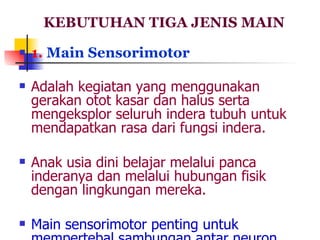 KEBUTUHAN TIGA JENIS MAIN 1.  Main Sensorimotor Adalah kegiatan yang menggunakan gerakan otot kasar dan halus serta mengeksplor seluruh indera tubuh untuk mendapatkan rasa dari fungsi indera.  Anak usia dini belajar melalui panca inderanya dan melalui hubungan fisik dengan lingkungan mereka. Main sensorimotor penting untuk mempertebal sambungan antar neuron. 