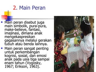 2 . Main Peran  Main peran disebut juga main simbolik, pura-pura, make-believe, fantasi, imajinasi, dimana anak mengekaspresikan gagasannya melalui gerakan tubuh atau benda lainnya. Main peran sangat penting untuk perkembangan kognisi, sosial, dan emosi anak pada usia tiga sampai enam tahun (Vygosky, 1967; Erikson, 1963).  