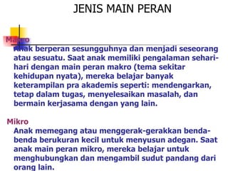 Makro Anak berperan sesungguhnya dan menjadi seseorang atau sesuatu. Saat anak memiliki pengalaman sehari-hari dengan main peran makro (tema sekitar kehidupan nyata), mereka belajar banyak keterampilan pra akademis seperti: mendengarkan, tetap dalam tugas, menyelesaikan masalah, dan bermain kerjasama dengan yang lain. Mikro Anak memegang atau menggerak-gerakkan benda-benda berukuran kecil untuk menyusun adegan. Saat anak main peran mikro, mereka belajar untuk menghubungkan dan mengambil sudut pandang dari orang lain. JENIS MAIN PERAN 