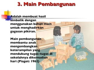 3. Main Pembangunan  Adalah membuat hasil simbolik dengan menggunakan bahan main untuk menghadirkan gagasan pikiran. Main pembangunan membantu anak mengembangkan keterampilan yang mendukung tugas-tugas di sekolahnya dikemudian hari (Piaget: 1962) 