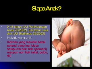 Siapa Anak? 0-18 tahun (UU Perlindungan Anak 23/2002), 0-6 tahun usia dini (UU Sisdiknas 20/2003) Individu yang unik Individu yang memiliki bekal potensi yang luar biasa sempurna baik fisik (jasmani) maupun non fisik (akal, qolbu, dll) 