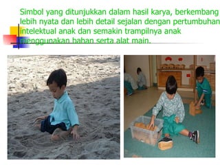 Simbol yang ditunjukkan dalam hasil karya, berkembang lebih nyata dan lebih detail sejalan dengan pertumbuhan intelektual anak dan semakin trampilnya anak menggunakan bahan serta alat main. 