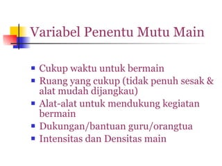Variabel Penentu Mutu Main Cukup waktu untuk bermain Ruang yang cukup (tidak penuh sesak & alat mudah dijangkau) Alat-alat untuk mendukung kegiatan bermain Dukungan/bantuan guru/orangtua Intensitas dan Densitas main 