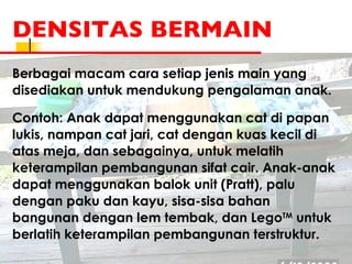 DENSITAS BERMAIN Berbagai macam cara setiap jenis main yang disediakan untuk mendukung pengalaman anak.  Contoh: Anak dapat menggunakan cat di papan lukis, nampan cat jari, cat dengan kuas kecil di atas meja, dan sebagainya, untuk melatih keterampilan pembangunan sifat cair. Anak-anak dapat menggunakan balok unit (Pratt), palu dengan paku dan kayu, sisa-sisa bahan bangunan dengan lem tembak, dan Lego TM  untuk berlatih keterampilan pembangunan terstruktur. 
