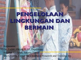 PEN GELOLAAN LINGKUNGAN DAN BERMAIN  Kerjasama: Dit PADU, Ditjen PLSP, Depdiknas Sekolah Al-Falah, Jakarta Timur The Creative Center for Childhood Research and Training, Inc.  