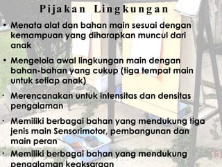 Pijakan Lingkungan Menata alat dan bahan main sesuai dengan kemampuan yang diharapkan muncul dari anak Mengelola awal lingkungan main dengan bahan-bahan yang cukup ( tiga  tempat main untuk setiap anak) Merencanakan untuk intensitas dan densitas pengalaman  Memiliki berbagai bahan yang mendukung tiga jenis main Sensorimotor, pembangunan dan main peran Memiliki berbagai bahan yang mendukung pengalaman keaksaraan 