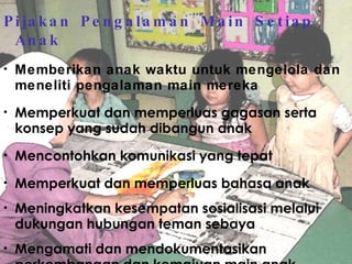 Pijakan Pengalaman Main Setiap Anak Memberikan anak waktu untuk mengelola dan meneliti pengalaman main mereka Memperkuat dan memperluas gagasan serta konsep yang sudah dibangun anak Mencontohkan komunikasi yang tepat Memperkuat dan memperluas bahasa anak Meningkatkan kesempatan sosialisasi melalui dukungan hubungan teman sebaya Mengamati dan mendokumentasikan perkembangan dan kemajuan main anak 