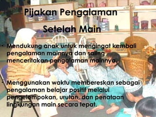 Pijakan Pengalaman  Setelah Main Mendukung anak untuk mengingat kembali pengalaman mainnya dan saling menceritakan pengalaman mainnya.  Menggunakan waktu membereskan sebagai pengalaman belajar positif melalui pengelompokan, urutan, dan pen ataan  lingkungan main secara tepat. 