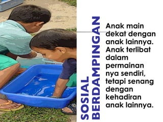 SOSIAL BERDAMPINGAN Anak main dekat dengan anak lainnya. Anak terlibat dalam permainan nya sendiri, tetapi senang dengan kehadiran anak lainnya. 