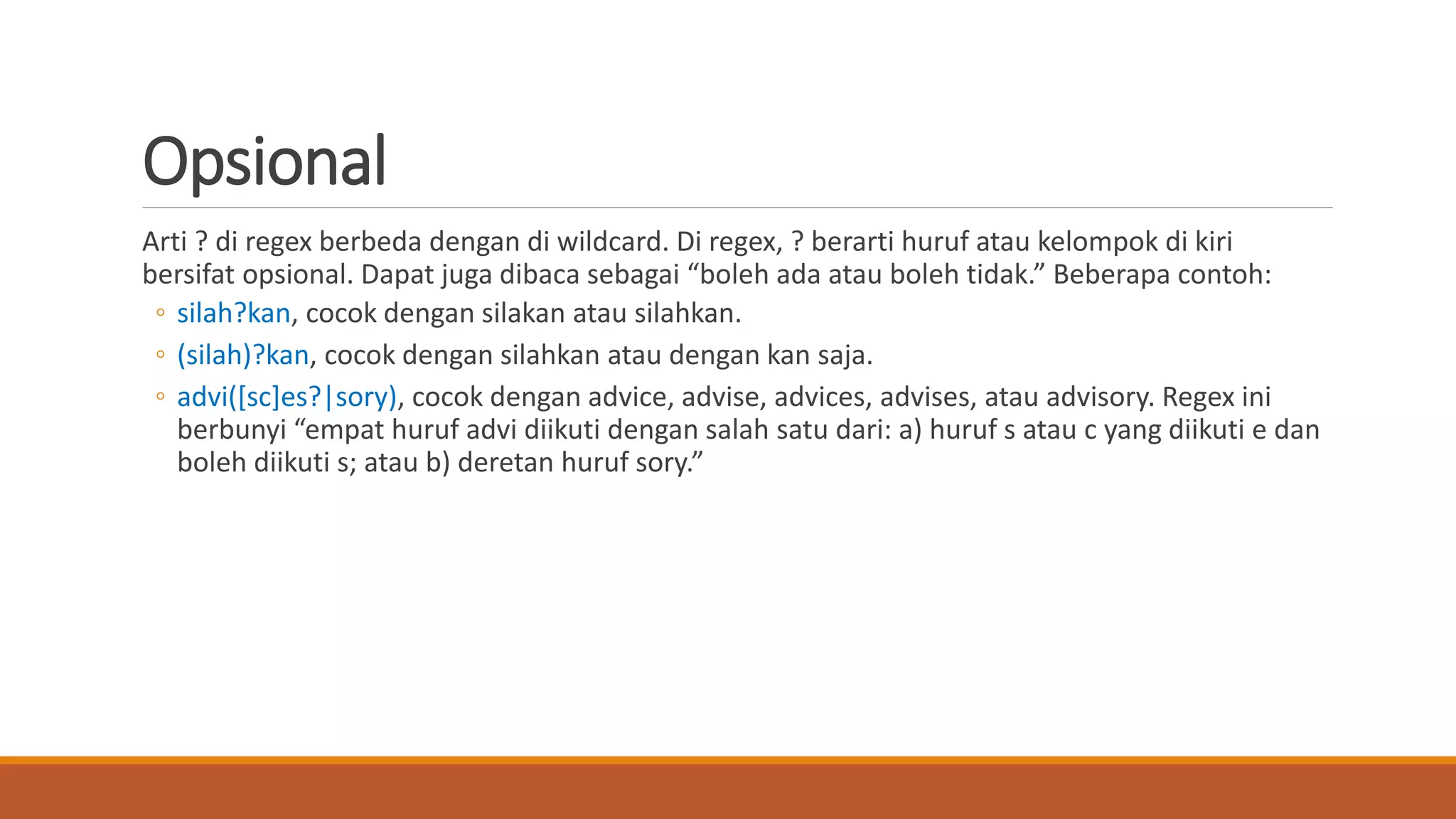 Opsional
Arti ? di regex berbeda dengan di wildcard. Di regex, ? berarti huruf atau kelompok di kiri
bersifat opsional. Dapat juga dibaca sebagai “boleh ada atau boleh tidak.” Beberapa contoh:
◦ silah?kan, cocok dengan silakan atau silahkan.
◦ (silah)?kan, cocok dengan silahkan atau dengan kan saja.
◦ advi([sc]es?|sory), cocok dengan advice, advise, advices, advises, atau advisory. Regex ini
berbunyi “empat huruf advi diikuti dengan salah satu dari: a) huruf s atau c yang diikuti e dan
boleh diikuti s; atau b) deretan huruf sory.”
 